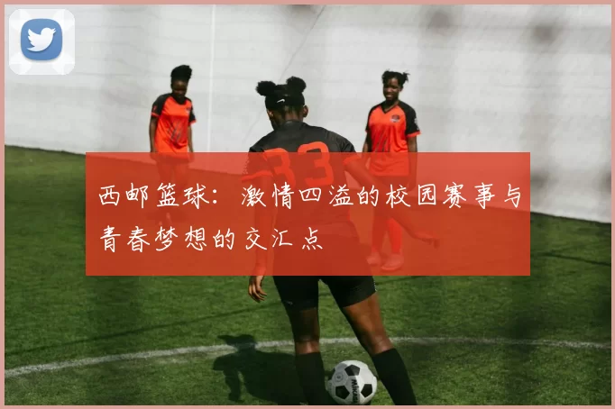 西邮篮球：激情四溢的校园赛事与青春梦想的交汇点