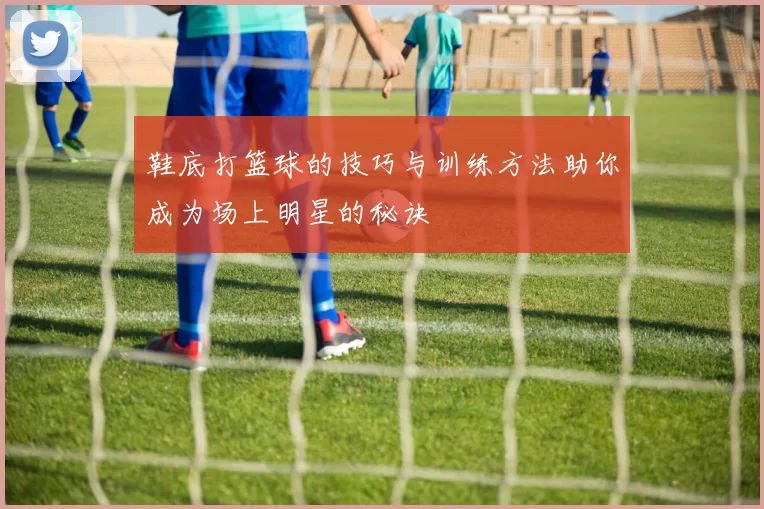 鞋底打篮球的技巧与训练方法助你成为场上明星的秘诀