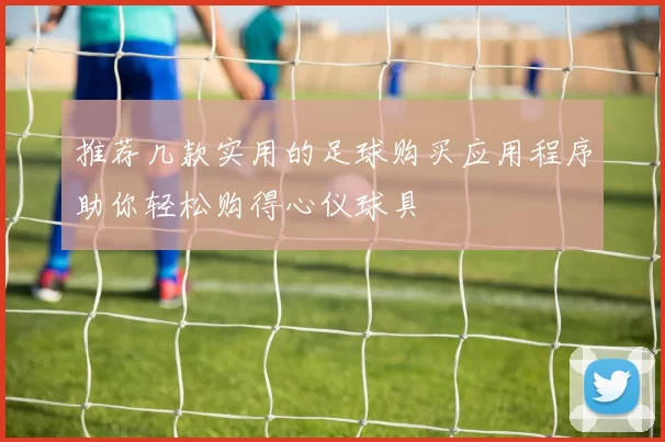推荐几款实用的足球购买应用程序助你轻松购得心仪球具