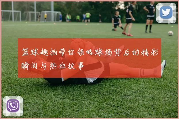 篮球趣拍带你领略球场背后的精彩瞬间与热血故事