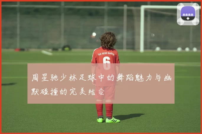 周星驰少林足球中的舞蹈魅力与幽默碰撞的完美结合