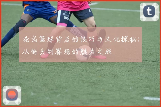 花式篮球背后的技巧与文化探秘：从街头到赛场的魅力之旅