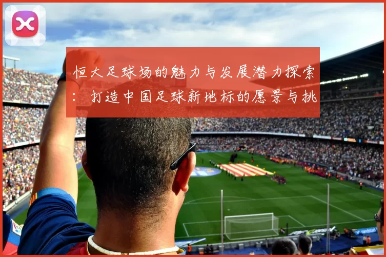 恒大足球场的魅力与发展潜力探索：打造中国足球新地标的愿景与挑战